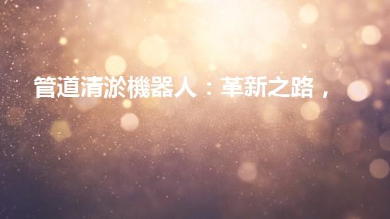 管道清淤機器人：革新之路，解放城市下水道！
